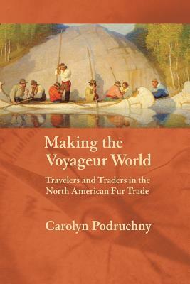 Making the Voyageur World: Travelers and Traders in the North American Fur Trade by Carolyn Podruchny