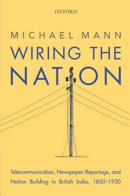 Wiring the Nation: Telecommunication, Newspaper-Reportage, and Nation Building in British India, 1850-1930 by Michael Mann