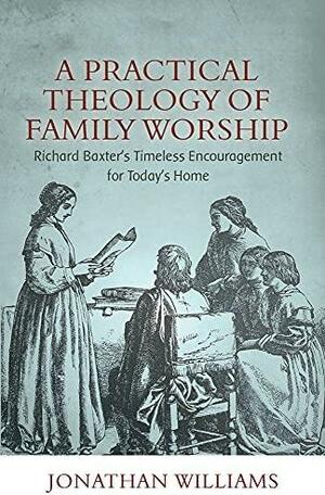 A Practical Theology of Family Worship: Richard Baxter's Timeless Encouragement for Today's Home by Jonathan Williams