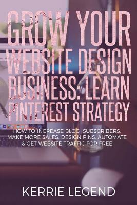Grow Your Website Design Business: Learn Pinterest Strategy: How to Increase Blog Subscribers, Make More Sales, Design Pins, Automate & Get Website Tr by Kerrie Legend