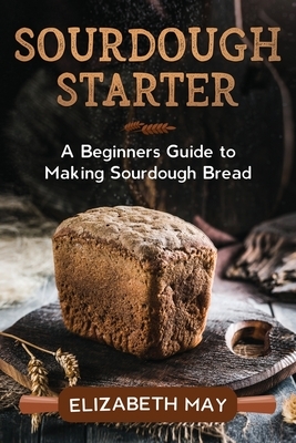 Sourdough Starter: A Beginners Guide to Making Sourdough Bread by Elizabeth May