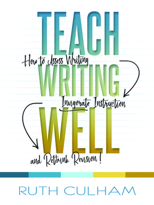 Teach Writing Well: How to Assess Writing, Invigorate Instruction, and Rethink Revision by Ruth Culham