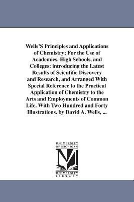 Wells'S Principles and Applications of Chemistry; For the Use of Academies, High Schools, and Colleges: introducing the Latest Results of Scientific D by David Ames Wells