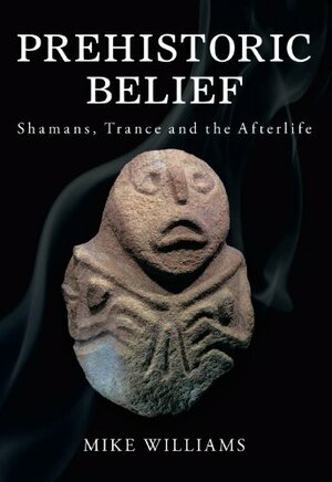 Prehistoric Belief: Shamans, Trance and the Afterlife by Mike Wiliams