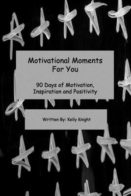 Motivational Moments For You: 90 Days of Motivation, Inspiration and Positivity by Kelly Knight