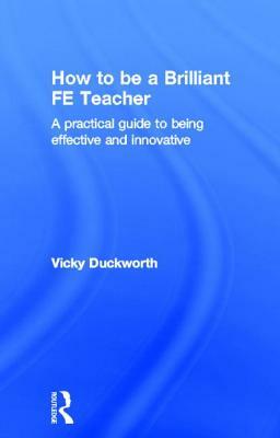 How to Be a Brilliant Fe Teacher: A Practical Guide to Being Effective and Innovative by Vicky Duckworth
