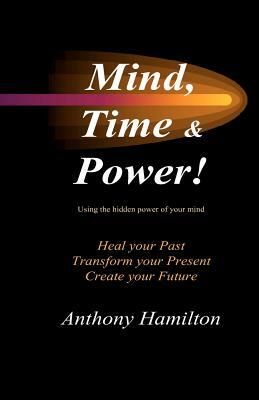 Mind, Time and Power!: How to use the hidden power of your mind to heal you past, transform your present and create your future by Anthony Hamilton