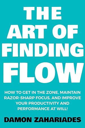 The Art of Finding FLOW: How to Get in the Zone, Maintain Razor-Sharp Focus, and Improve Your Productivity and Performance at Will! by Damon Zahariades