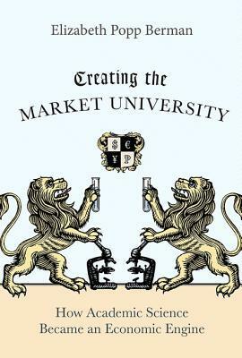 Creating the Market University: How Academic Science Became an Economic Engine by Elizabeth Popp Berman