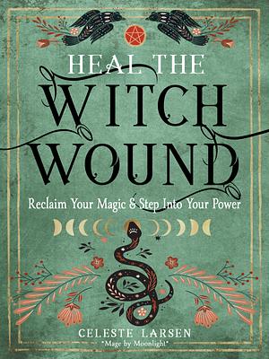 Heal the Witch Wound: Reclaim Your Magic and Step Into Your Power by Celeste Larsen