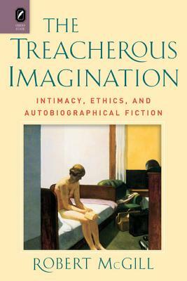 The Treacherous Imagination: Intimacy, Ethics, and Autobiographical Fiction by Robert McGill