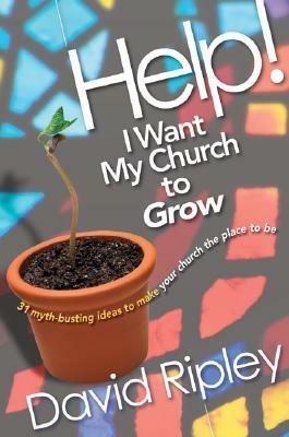 Help! I Want My Church to Grow: 31 Myth-Busting Ideas to Make Your Church the Place to Be by David Ripley