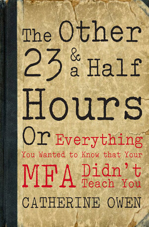 The Other 23 & a Half Hours: Or Everything You Wanted to Know that Your MFA Didn't Teach You by Catherine Owen
