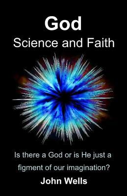God, Science and Faith: Is there a God or is He just a figment of our imagination? by John Wells