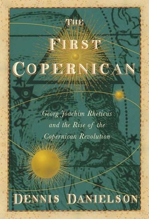 The First Copernican: Georg Joachim Rheticus and the Rise of the Copernican Revolution by Dennis Danielson