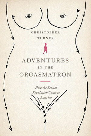 Adventures in the Orgasmatron: How the Sexual Revolution Came to America by Christopher Turner
