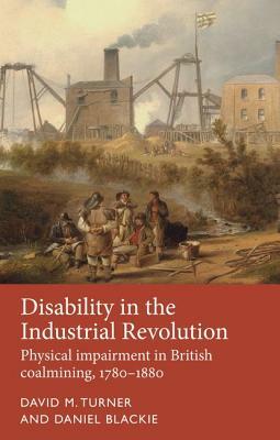Disability in the Industrial Revolution: Physical Impairment in British Coalmining, 1780-1880 by Daniel Blackie, David M. Turner