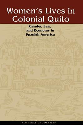 Women's Lives in Colonial Quito: Gender, Law, and Economy in Spanish America by Kimberly Gauderman