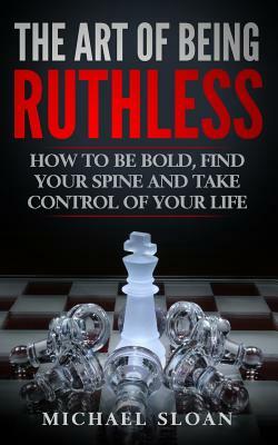 The Art Of Being Ruthless: How To Be Bold, Find Your Spine And Take Control Of Your Life by Michael Sloan