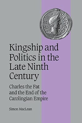 Kingship and Politics in the Late Ninth Century: Charles the Fat and the End of the Carolingian Empire by Simon MacLean