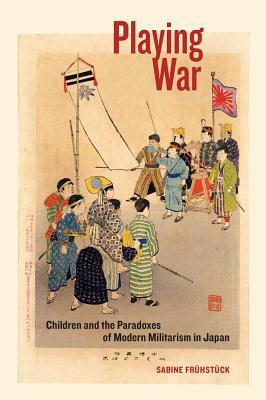 Playing War: Children and the Paradoxes of Modern Militarism in Japan by Sabine Frühstück