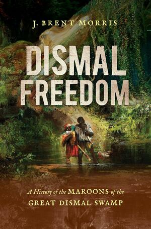 Dismal Freedom: A History of the Maroons of the Great Dismal Swamp by J. Brent Morris