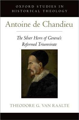 Antoine de Chandieu: The Silver Horn of Geneva's Reformed Triumvirate by Theodore G. Van Raalte