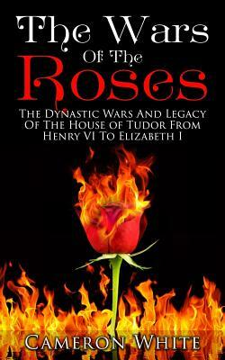 The Wars Of The Roses: The Dynastic Wars And Legacy Of The House Of Tudor From Henry VI To Elizabeth I by Cameron White