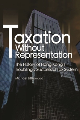 Taxation Without Representation: The History of Hong Kong's Troublingly Successful Tax System by Michael Littlewood