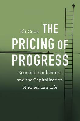 The Pricing of Progress: Economic Indicators and the Capitalization of American Life by Eli Cook