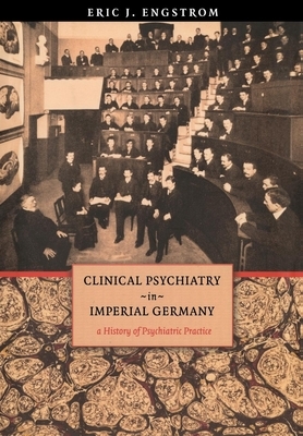 Clinical Psychiatry in Imperial Germany: A History of Psychiatric Practice by Eric J. Engstrom