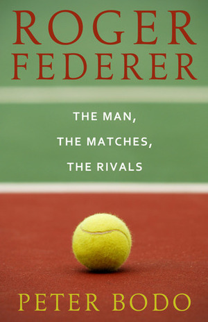 Roger Federer: The Man, The Matches, The Rivals by Peter Bodo