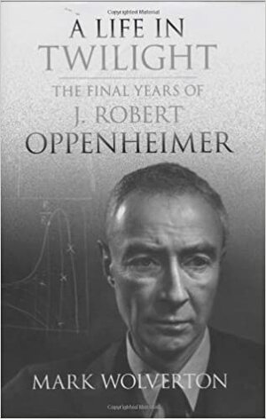 A Life in Twilight: The Final Years of J. Robert Oppenheimer by Mark Wolverton