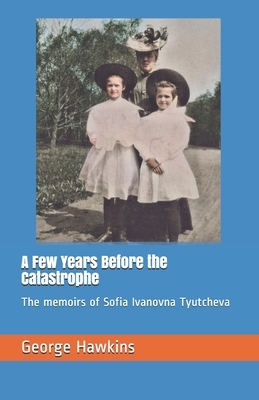 A Few Years Before the Catastrophe: The memoirs of Sofia Ivanovna Tyutcheva by George Hawkins