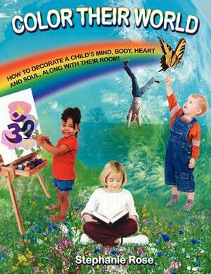 Color Their World: How to Decorate a Child's Mind, Body, Heart and Soul, Along with Their Room! by Stephanie Rose