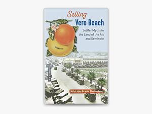 Selling Vero Beach: Settler Myths in the Land of the Aís and Seminole by Kristalyn Marie Shefveland