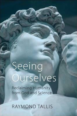 Seeing Ourselves: Reclaiming Humanity from God and Science by Raymond Tallis