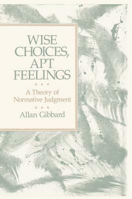 Wise Choices, Apt Feelings: A Theory of Normative Judgment by Allan (Professor of Philosophy Gibbard, Alan Gibbard