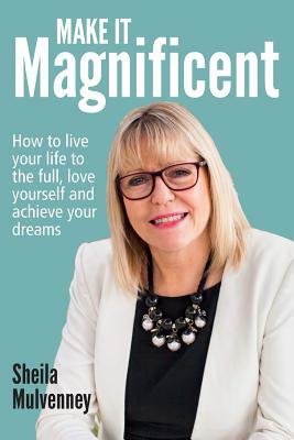 Make It Magnificent: How to live your life to the full, love yourself and achieve your dreams by Sheila Mulvenney