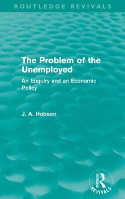The Problem of the Unemployed (Routledge Revivals): An Enquiry and an Economic Policy by J. A. Hobson