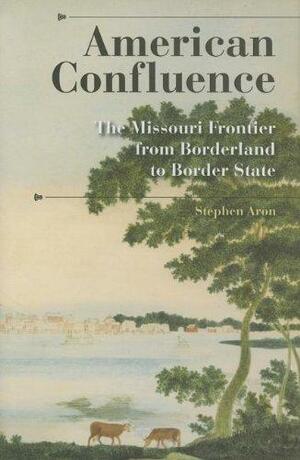 American Confluence: The Missouri Frontier from Borderland to Border State by Stephen Aron