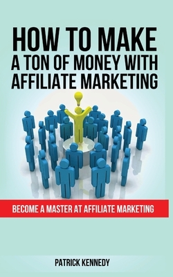 How to Make a Ton of Money with Affiliate Marketing: Become A Master At Affiliate Marketing by Patrick Kennedy