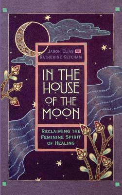 In the House of the Moon: Reclaiming the Feminine Spirit Healing by Jason Elias