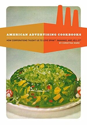 American Advertising Cookbooks: How Corporations Taught Us to Love Bananas, Spam, and Jell-O by Christina Ward