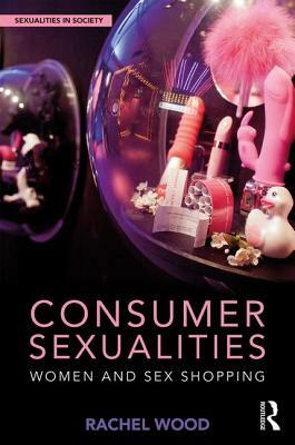 Consumer Sexualities: Women and Sex Shopping by Rachel Wood