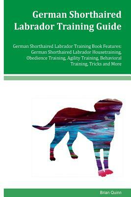 German Shorthaired Labrador Training Guide German Shorthaired Labrador Training Book Features: German Shorthaired Labrador Housetraining, Obedience Tr by Brian Quinn