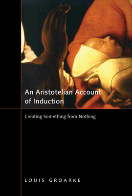 An Aristotelian Account of Induction: Creating Something from Nothing by Louis Groarke