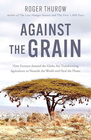 Against the Grain: How Farmers around the Globe Are Transforming Agriculture to Nourish the World and Heal the Planet by Roger Thurow