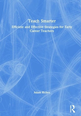 Teach Smarter: Efficient and Effective Strategies for Early Career Teachers by Adam Riches