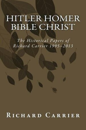 Hitler Homer Bible Christ: The Historical Papers of Richard Carrier 1995-2013 by Richard C. Carrier